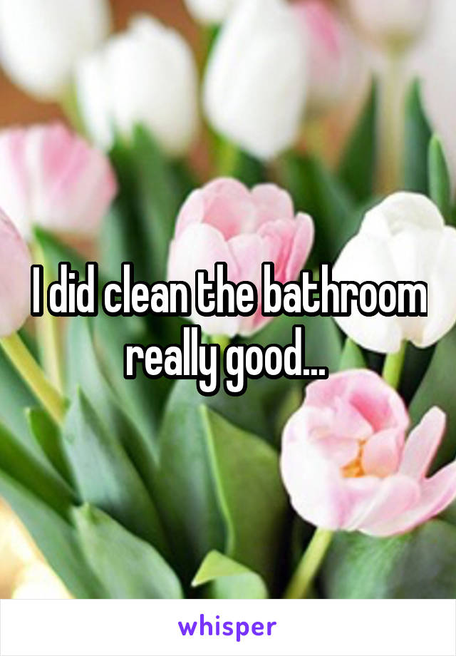 I did clean the bathroom really good... 