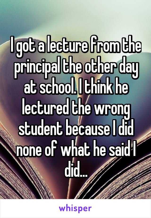 I got a lecture from the principal the other day at school. I think he lectured the wrong student because I did none of what he said I did...