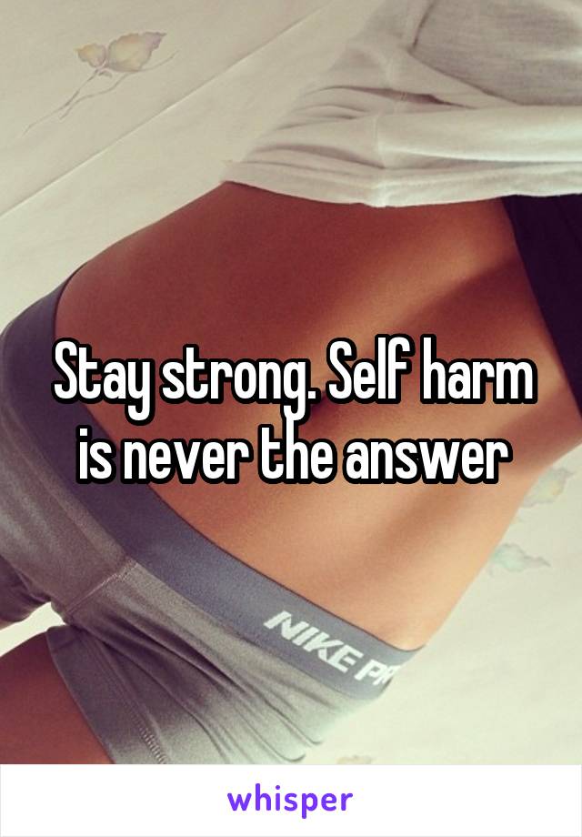 Stay strong. Self harm is never the answer