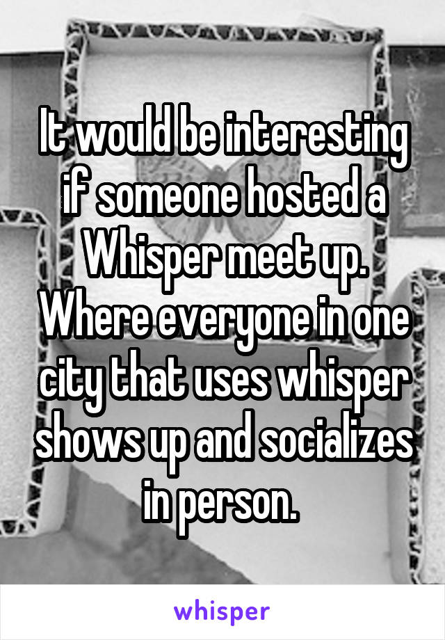 It would be interesting if someone hosted a Whisper meet up. Where everyone in one city that uses whisper shows up and socializes in person. 