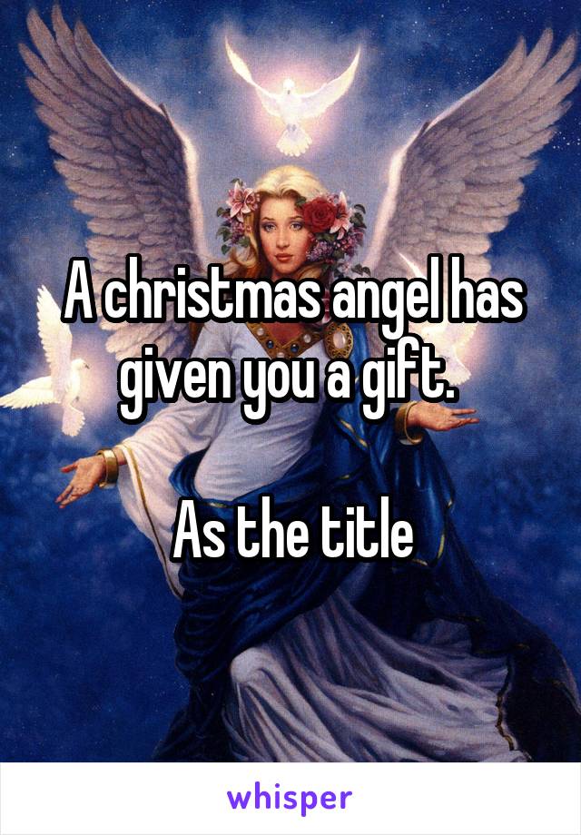 A christmas angel has given you a gift. 

As the title