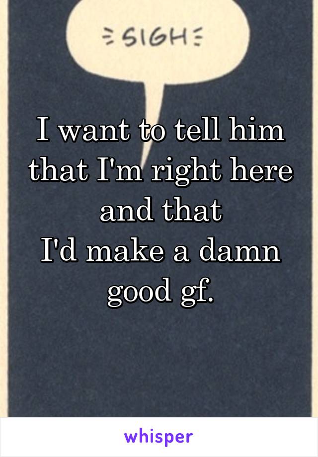 I want to tell him that I'm right here and that
I'd make a damn good gf.
