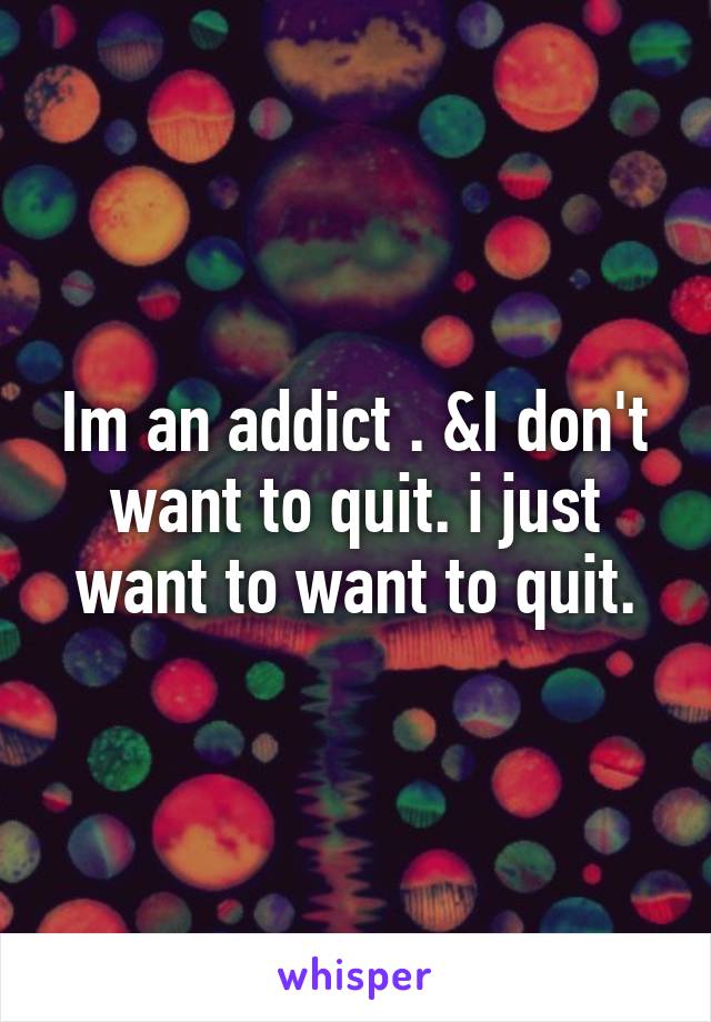 Im an addict . &I don't want to quit. i just want to want to quit.
