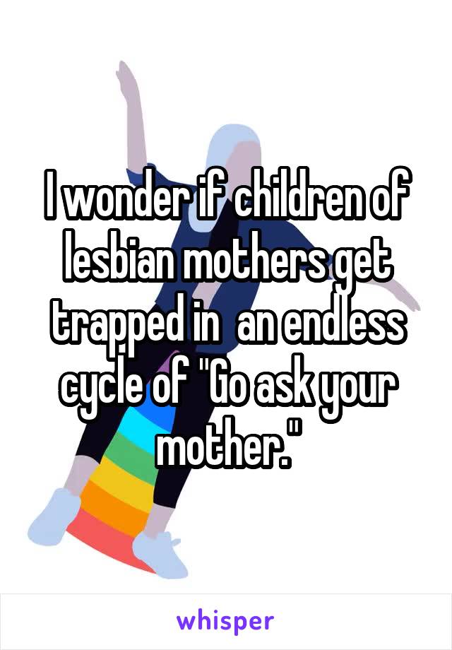I wonder if children of lesbian mothers get trapped in  an endless cycle of "Go ask your mother."