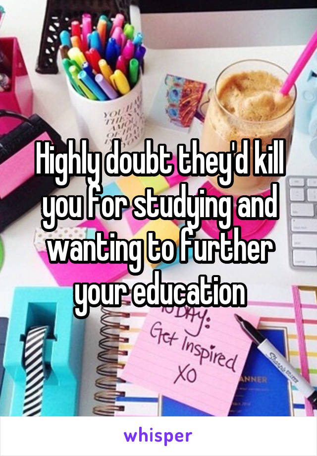 Highly doubt they'd kill you for studying and wanting to further your education