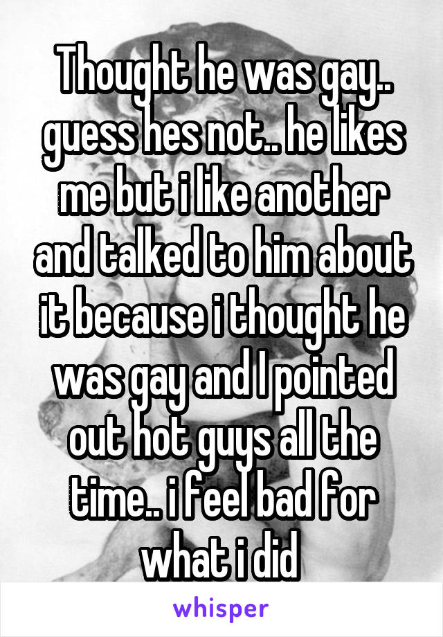 Thought he was gay.. guess hes not.. he likes me but i like another and talked to him about it because i thought he was gay and I pointed out hot guys all the time.. i feel bad for what i did 