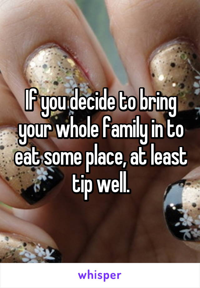 If you decide to bring your whole family in to eat some place, at least tip well.