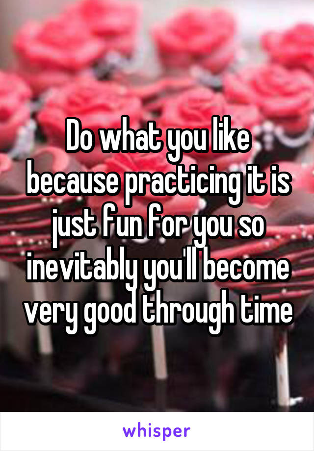 Do what you like because practicing it is just fun for you so inevitably you'll become very good through time