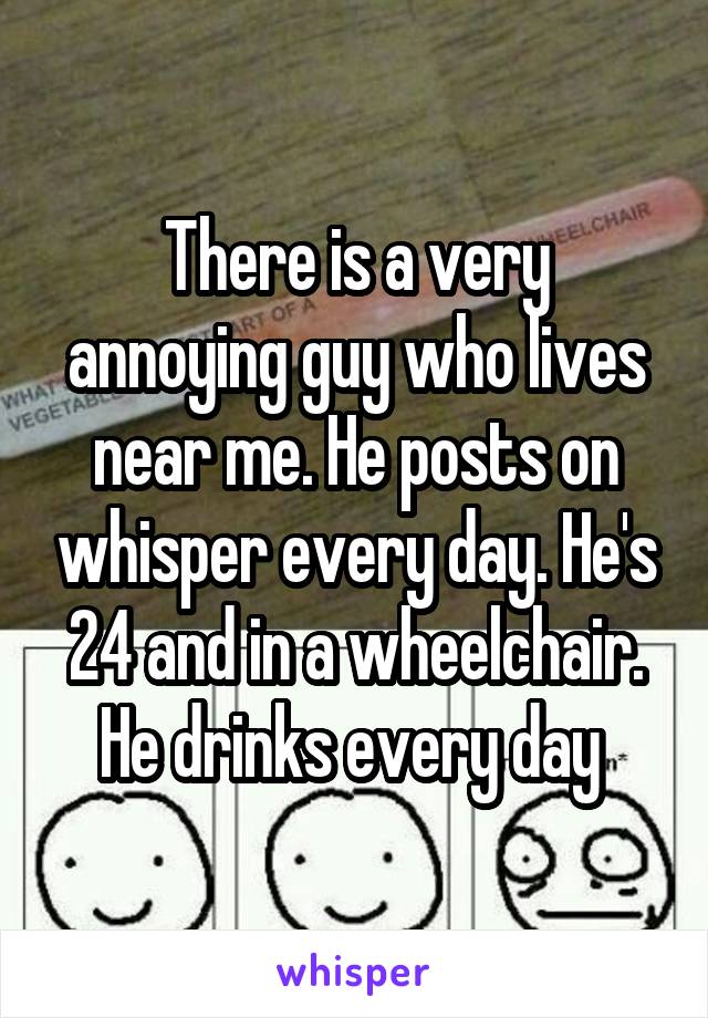 There is a very annoying guy who lives near me. He posts on whisper every day. He's 24 and in a wheelchair. He drinks every day 