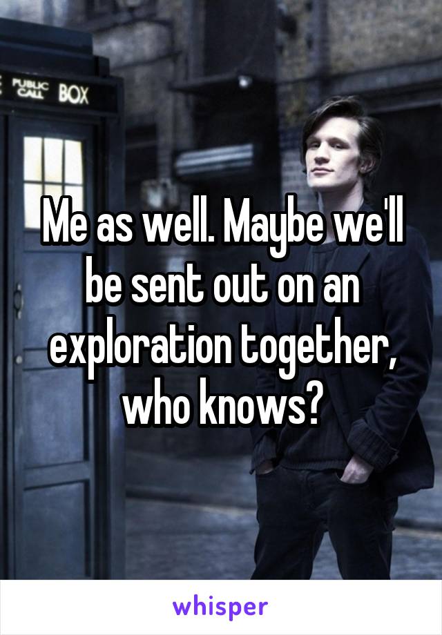 Me as well. Maybe we'll be sent out on an exploration together, who knows?