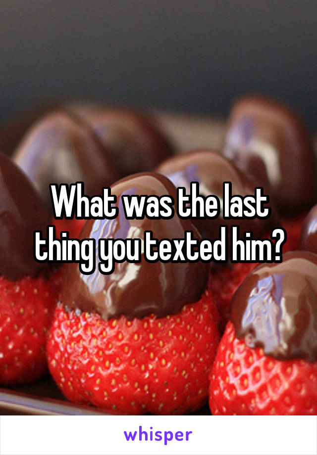 What was the last thing you texted him?