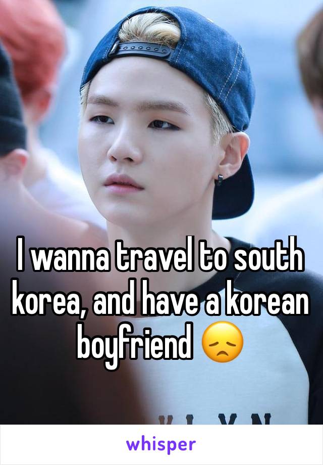 I wanna travel to south korea, and have a korean boyfriend 😞