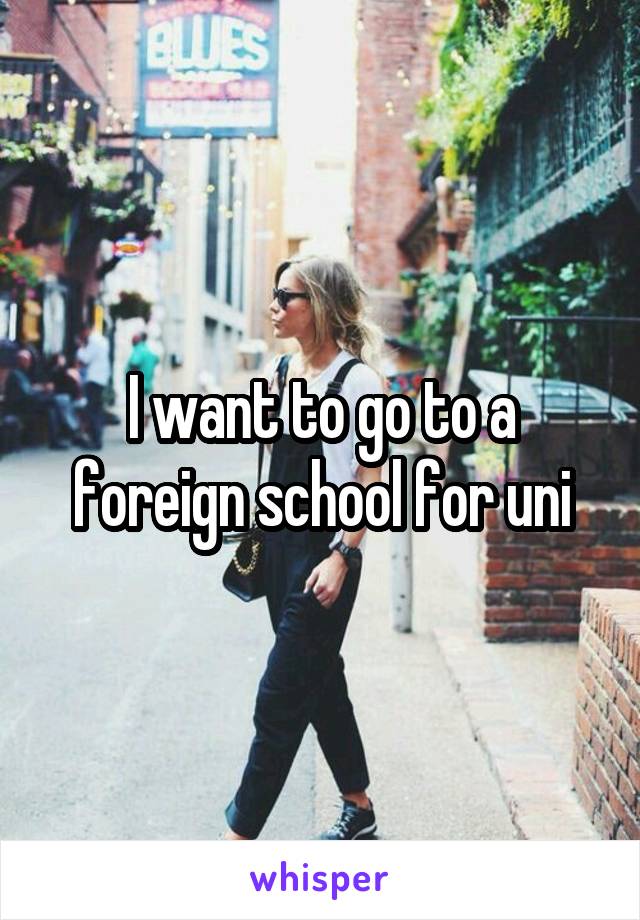 I want to go to a foreign school for uni