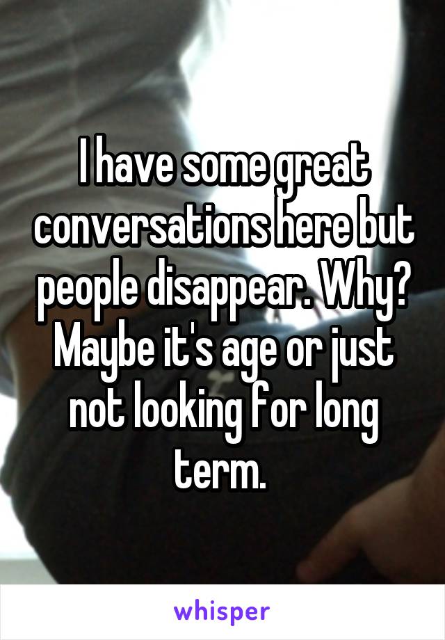 I have some great conversations here but people disappear. Why? Maybe it's age or just not looking for long term. 