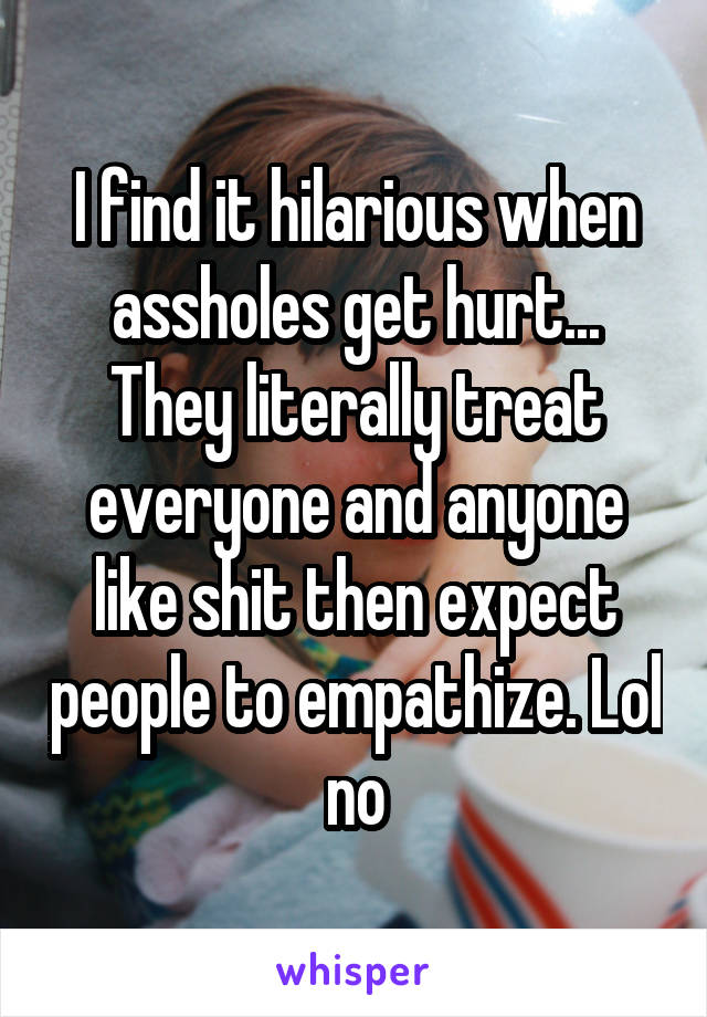 I find it hilarious when assholes get hurt... They literally treat everyone and anyone like shit then expect people to empathize. Lol no
