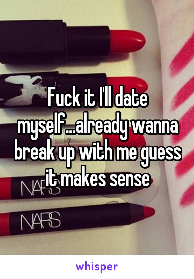 Fuck it I'll date myself...already wanna break up with me guess it makes sense