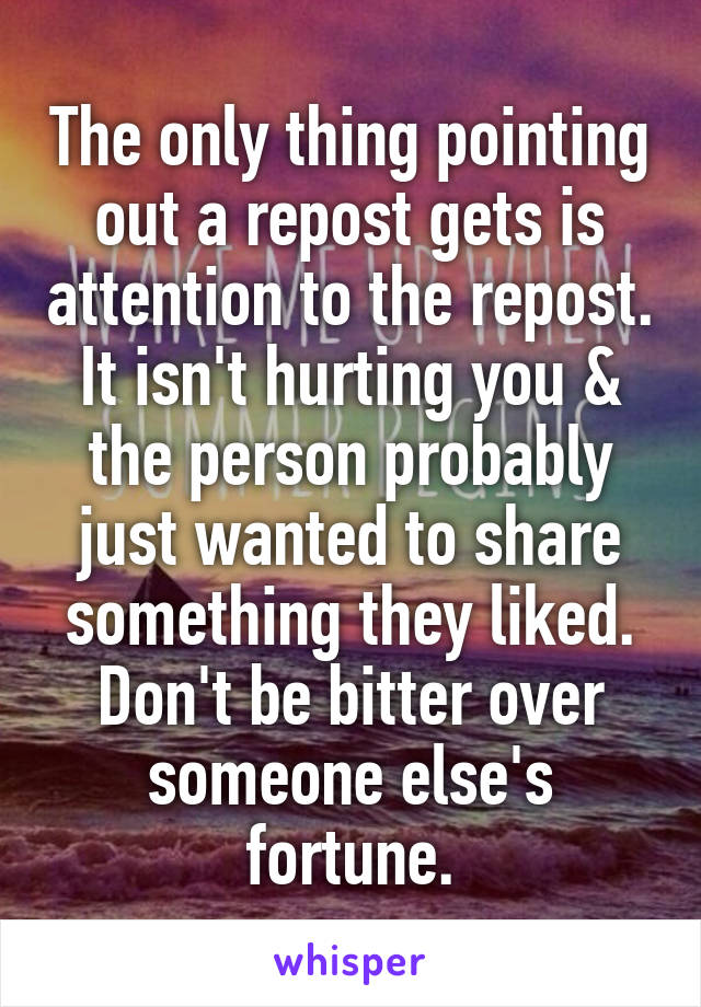 The only thing pointing out a repost gets is attention to the repost. It isn't hurting you & the person probably just wanted to share something they liked. Don't be bitter over someone else's fortune.