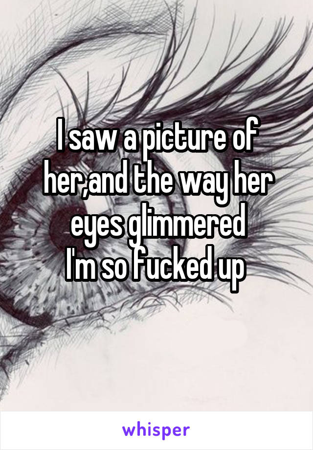 I saw a picture of her,and the way her eyes glimmered
I'm so fucked up 
