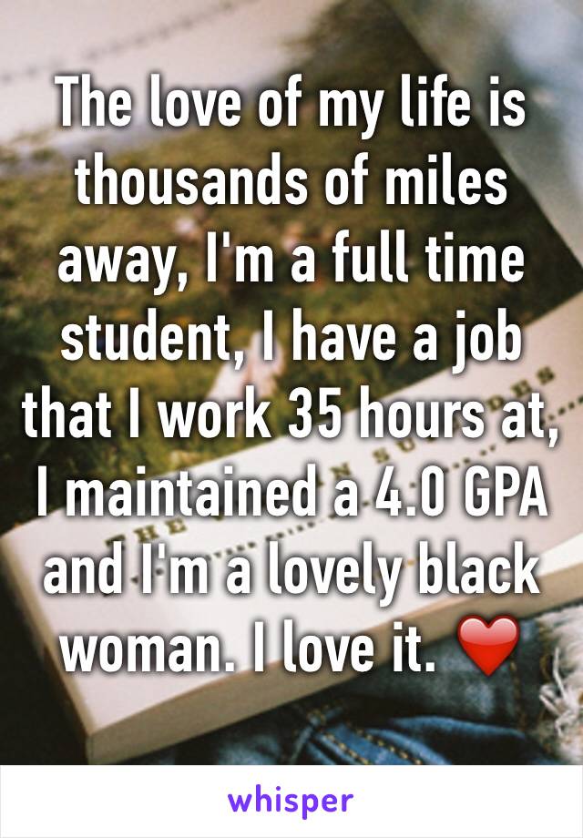 The love of my life is thousands of miles away, I'm a full time student, I have a job that I work 35 hours at, I maintained a 4.0 GPA and I'm a lovely black woman. I love it. ❤️