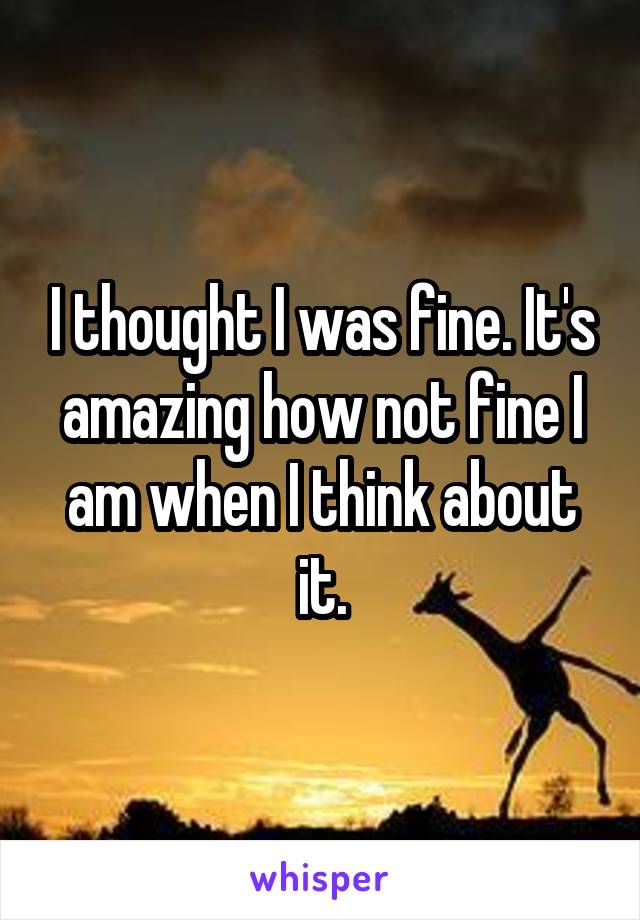 I thought I was fine. It's amazing how not fine I am when I think about it.