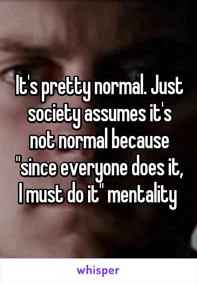 It's pretty normal. Just society assumes it's not normal because "since everyone does it, I must do it" mentality 