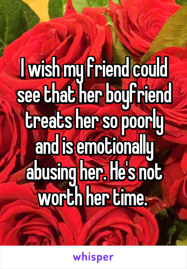 I wish my friend could see that her boyfriend treats her so poorly and is emotionally abusing her. He's not worth her time. 