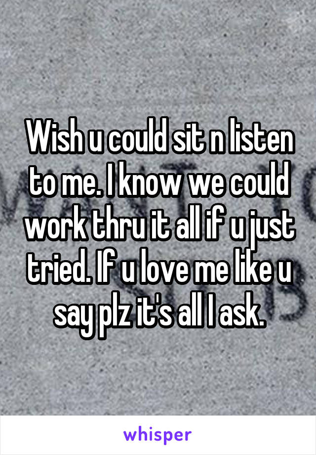 Wish u could sit n listen to me. I know we could work thru it all if u just tried. If u love me like u say plz it's all I ask.