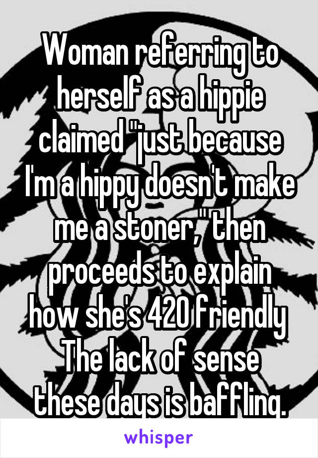 Woman referring to herself as a hippie claimed "just because I'm a hippy doesn't make me a stoner," then proceeds to explain how she's 420 friendly 
The lack of sense these days is baffling.