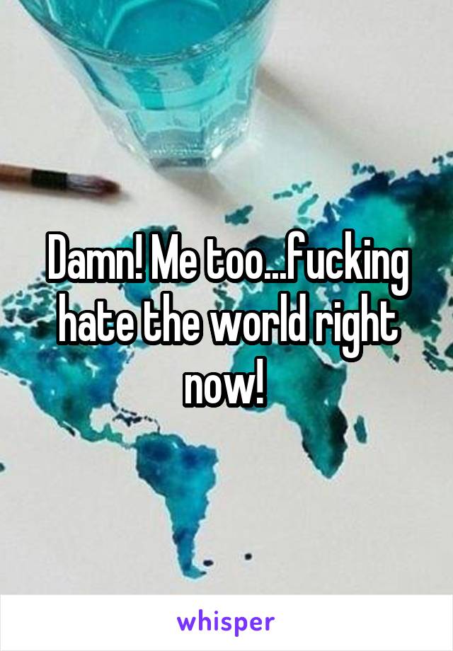 Damn! Me too...fucking hate the world right now! 