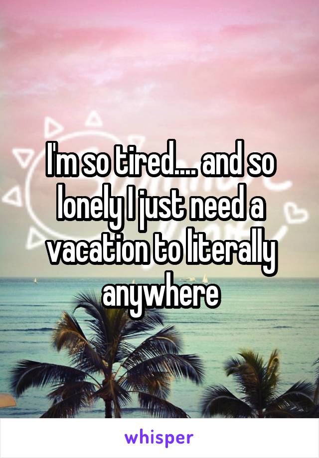 I'm so tired.... and so lonely I just need a vacation to literally anywhere