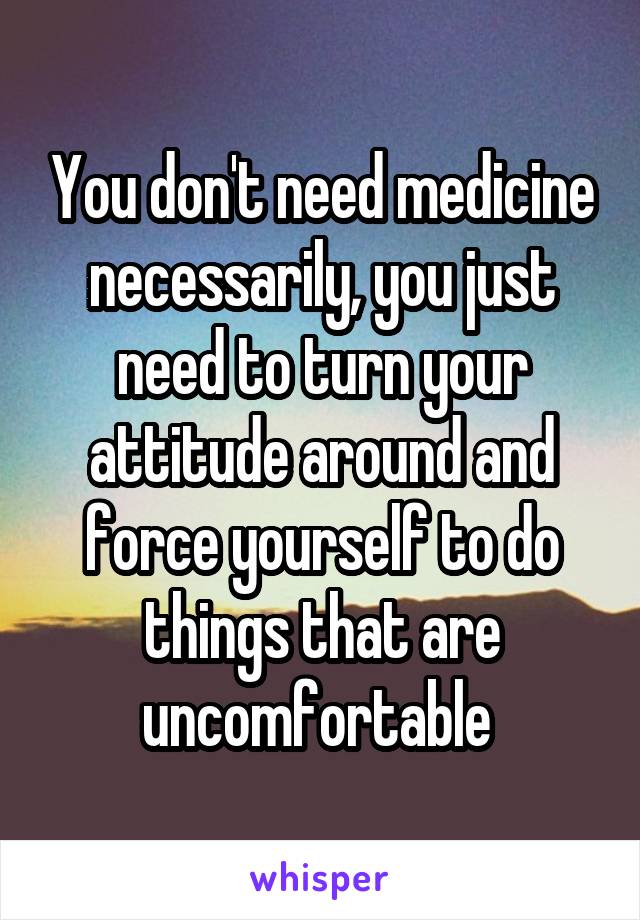 You don't need medicine necessarily, you just need to turn your attitude around and force yourself to do things that are uncomfortable 