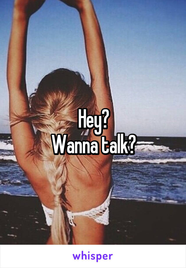 Hey?
Wanna talk?