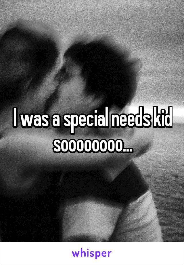 I was a special needs kid soooooooo...