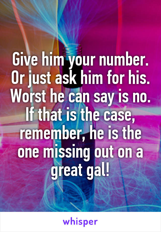 Give him your number. Or just ask him for his. Worst he can say is no. If that is the case, remember, he is the one missing out on a great gal!