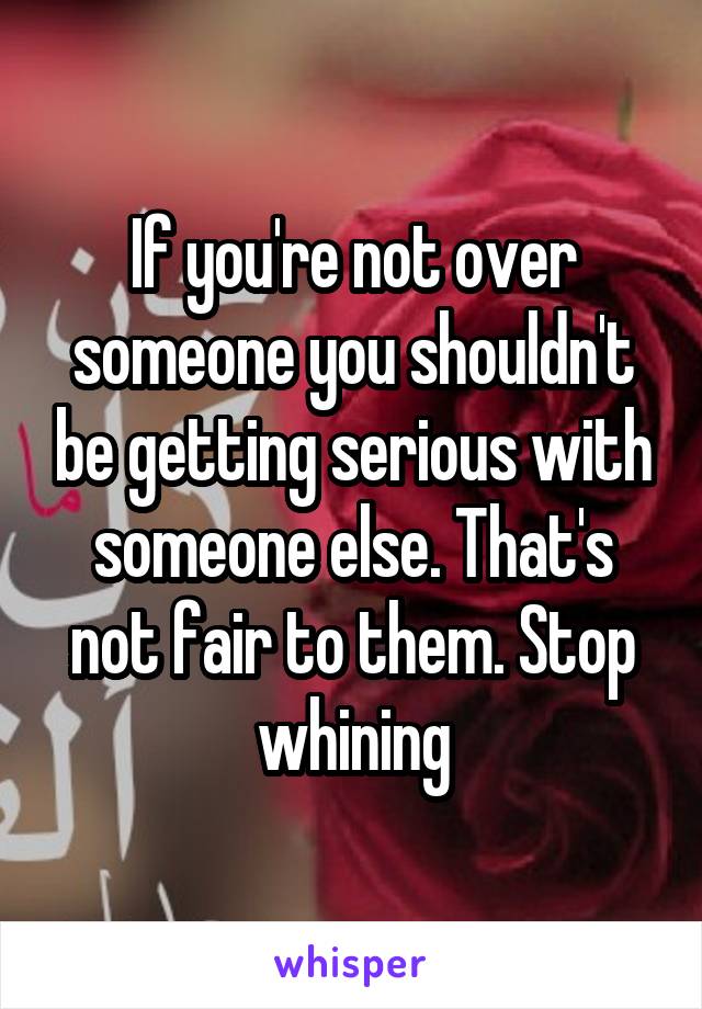 If you're not over someone you shouldn't be getting serious with someone else. That's not fair to them. Stop whining