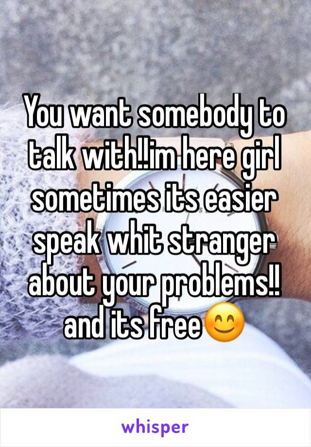 You want somebody to talk with!!im here girl sometimes its easier speak whit stranger about your problems!!and its free😊
