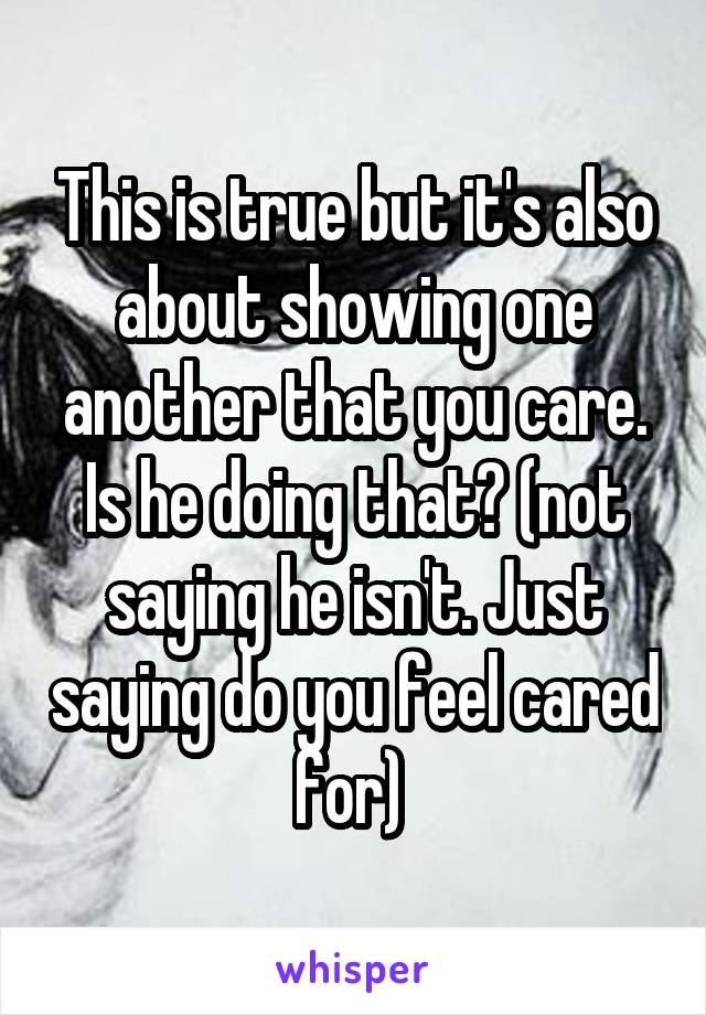This is true but it's also about showing one another that you care. Is he doing that? (not saying he isn't. Just saying do you feel cared for) 