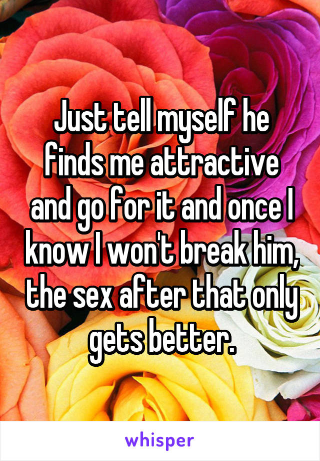 Just tell myself he finds me attractive and go for it and once I know I won't break him, the sex after that only gets better.