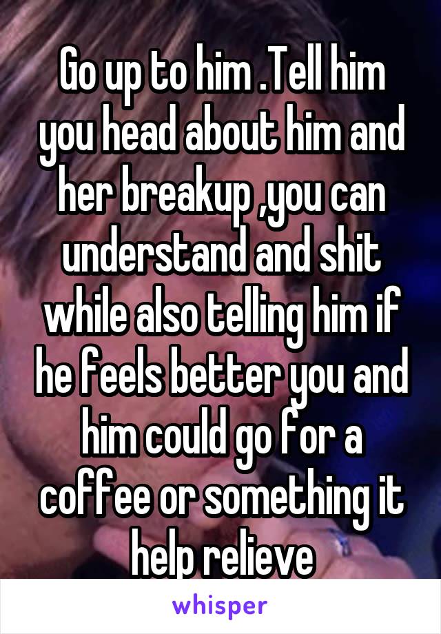 Go up to him .Tell him you head about him and her breakup ,you can understand and shit while also telling him if he feels better you and him could go for a coffee or something it help relieve