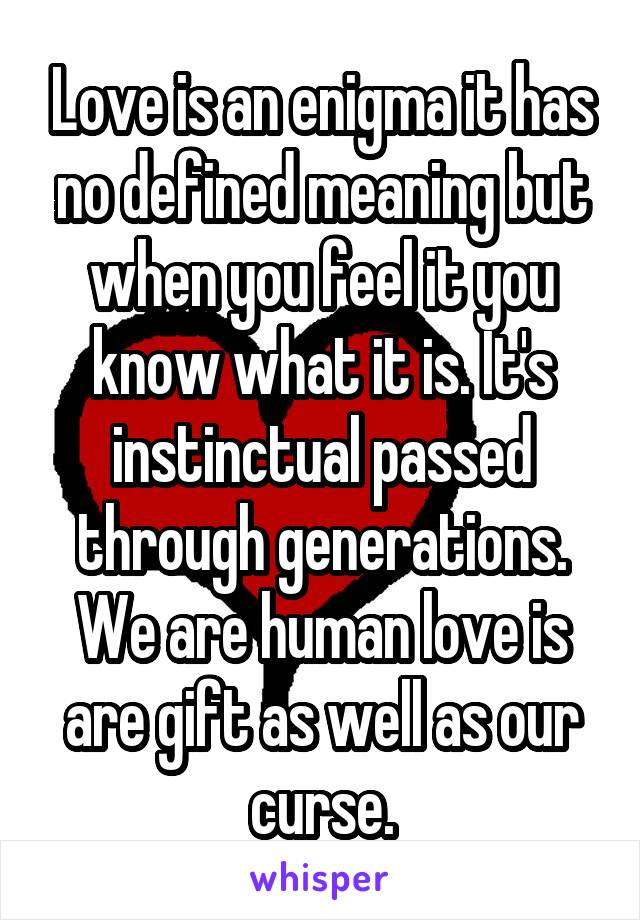 Love is an enigma it has no defined meaning but when you feel it you know what it is. It's instinctual passed through generations. We are human love is are gift as well as our curse.