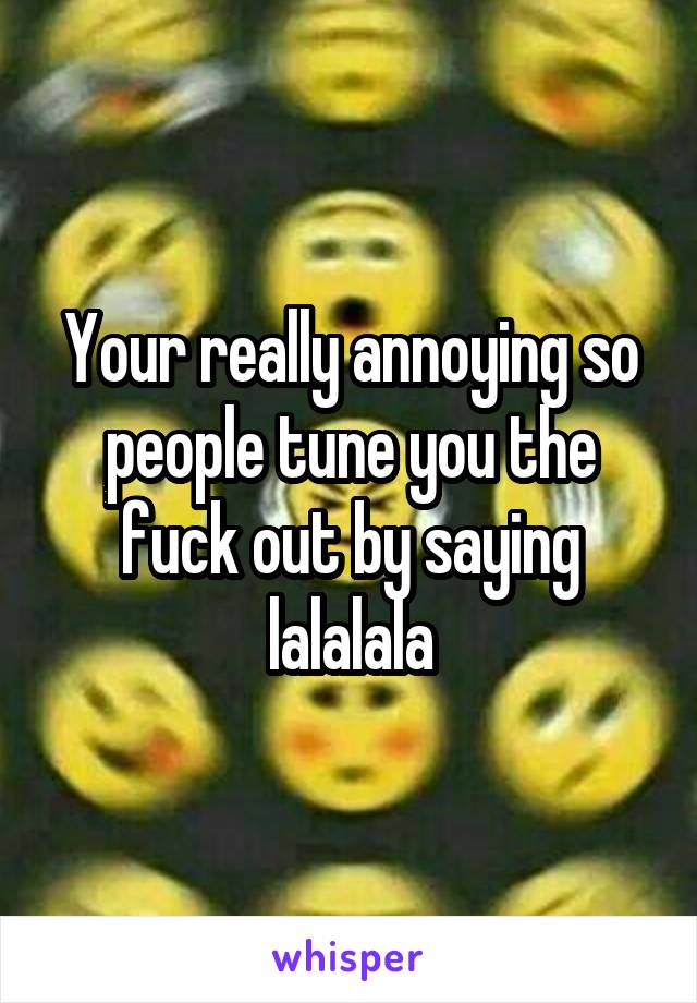 Your really annoying so people tune you the fuck out by saying lalalala