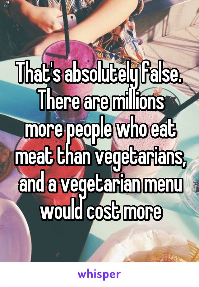 That's absolutely false. 
There are millions more people who eat meat than vegetarians, and a vegetarian menu would cost more