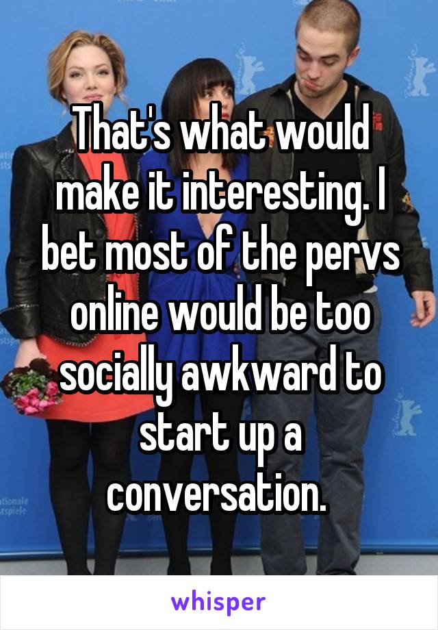 That's what would make it interesting. I bet most of the pervs online would be too socially awkward to start up a conversation. 