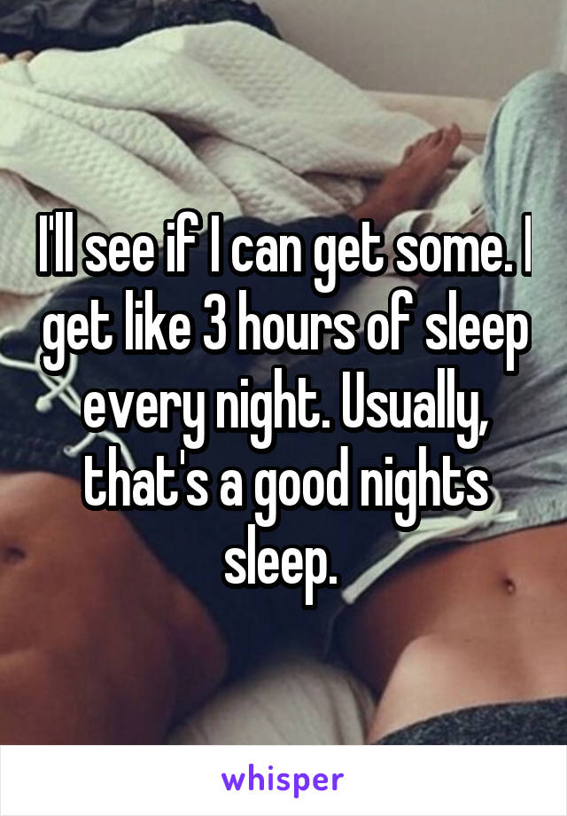 I'll see if I can get some. I get like 3 hours of sleep every night. Usually, that's a good nights sleep. 