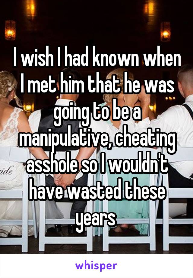 I wish I had known when I met him that he was going to be a manipulative, cheating asshole so I wouldn't have wasted these years 