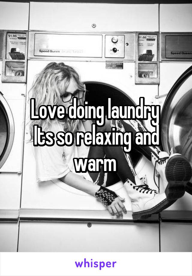 Love doing laundry 
Its so relaxing and warm 