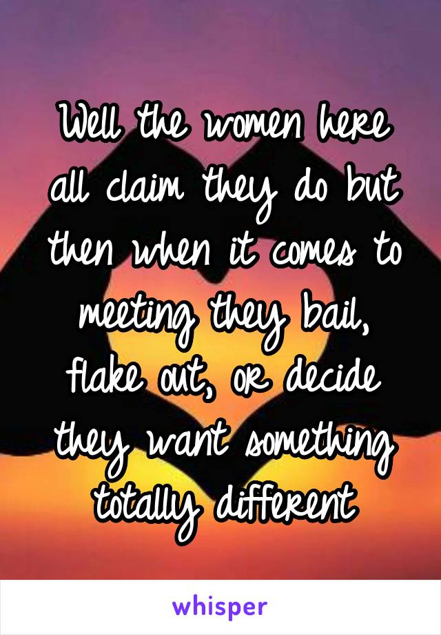 Well the women here all claim they do but then when it comes to meeting they bail, flake out, or decide they want something totally different
