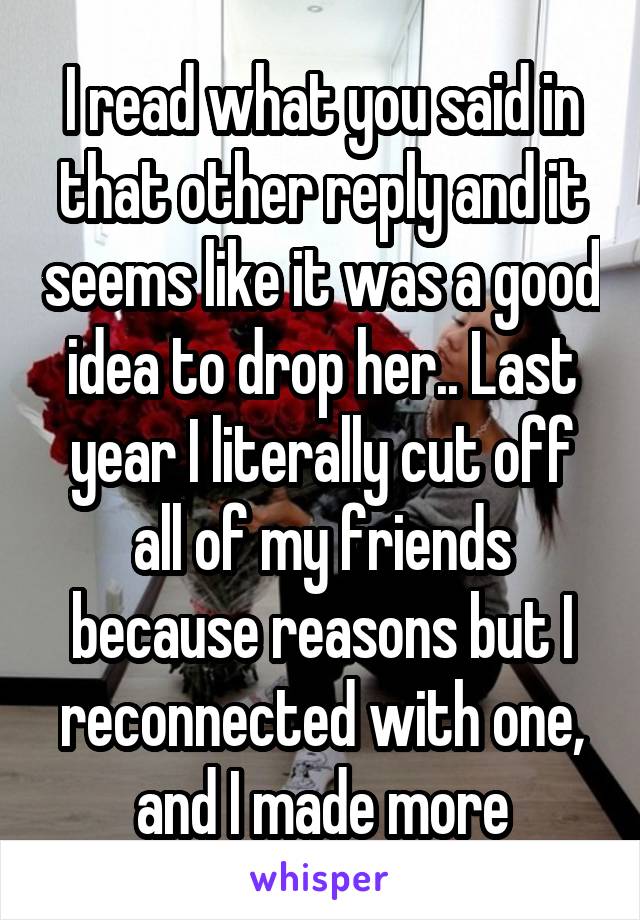 I read what you said in that other reply and it seems like it was a good idea to drop her.. Last year I literally cut off all of my friends because reasons but I reconnected with one, and I made more
