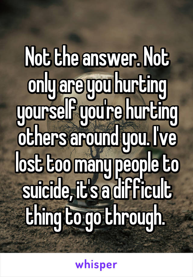 Not the answer. Not only are you hurting yourself you're hurting others around you. I've lost too many people to suicide, it's a difficult thing to go through. 