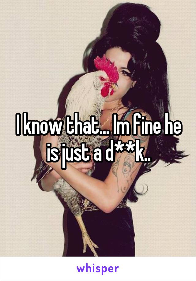 I know that... Im fine he is just a d**k..